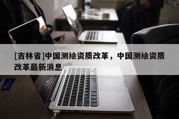 [吉林省]中国测绘资质改革，中国测绘资质改革最新消息