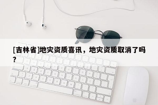[吉林省]地灾资质喜讯，地灾资质取消了吗?
