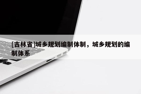 [吉林省]城乡规划编制体制，城乡规划的编制体系