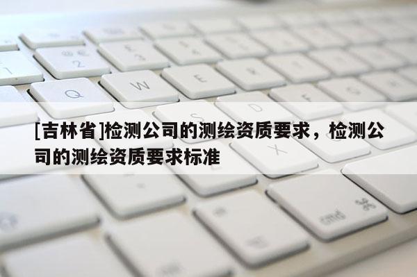 [吉林省]检测公司的测绘资质要求，检测公司的测绘资质要求标准