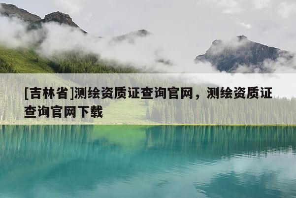 [吉林省]测绘资质证查询官网，测绘资质证查询官网下载