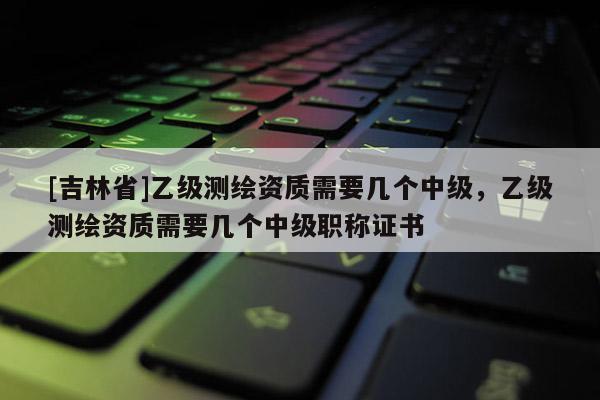 [吉林省]乙级测绘资质需要几个中级，乙级测绘资质需要几个中级职称证书
