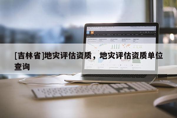 [吉林省]地灾评估资质，地灾评估资质单位查询