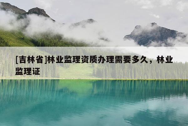 [吉林省]林业监理资质办理需要多久，林业监理证