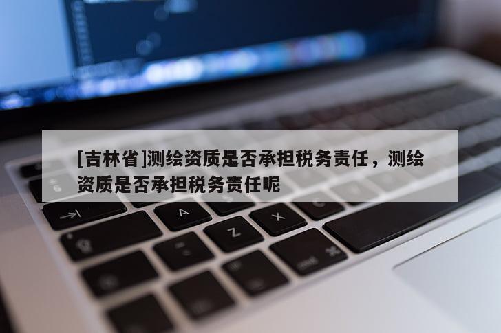 [吉林省]测绘资质是否承担税务责任，测绘资质是否承担税务责任呢