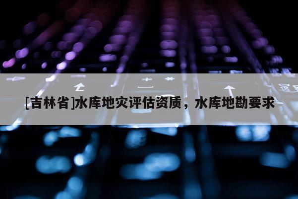 [吉林省]水库地灾评估资质，水库地勘要求