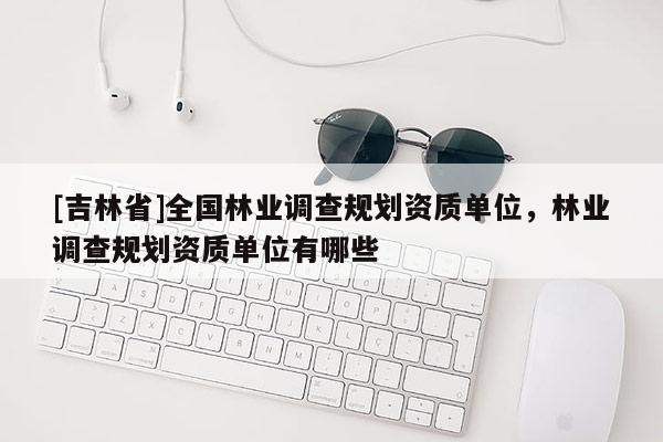 [吉林省]全国林业调查规划资质单位，林业调查规划资质单位有哪些