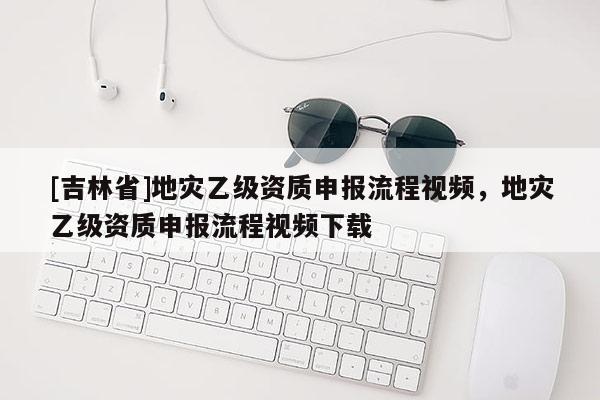 [吉林省]地灾乙级资质申报流程视频，地灾乙级资质申报流程视频下载