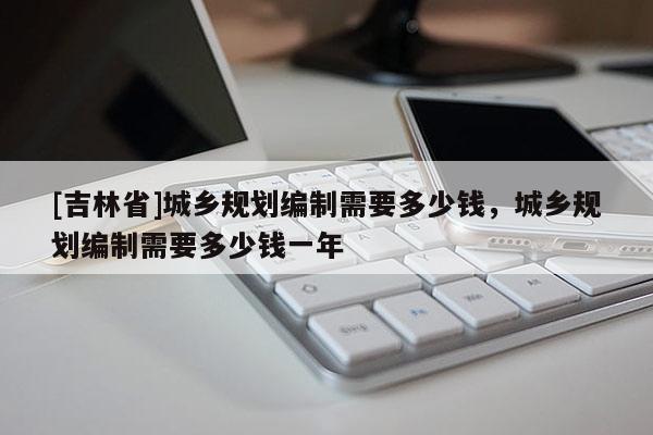[吉林省]城乡规划编制需要多少钱，城乡规划编制需要多少钱一年