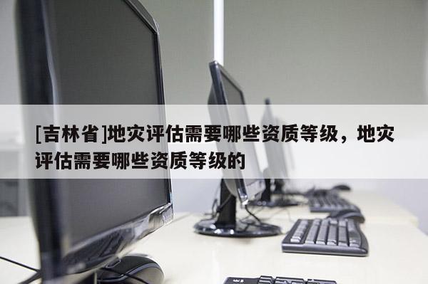 [吉林省]地灾评估需要哪些资质等级，地灾评估需要哪些资质等级的