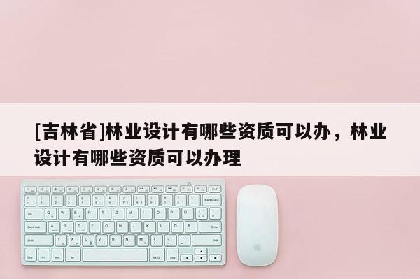 [吉林省]林业设计有哪些资质可以办，林业设计有哪些资质可以办理