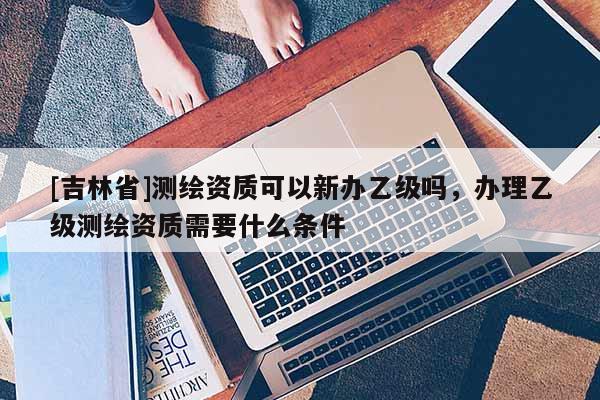 [吉林省]测绘资质可以新办乙级吗，办理乙级测绘资质需要什么条件