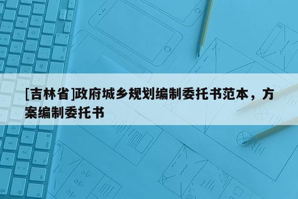 [吉林省]政府城乡规划编制委托书范本，方案编制委托书
