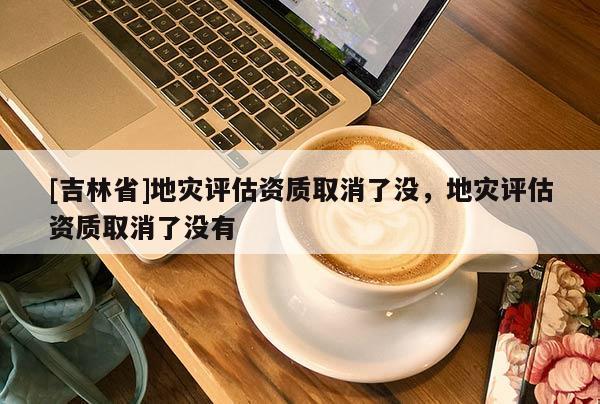 [吉林省]地灾评估资质取消了没，地灾评估资质取消了没有