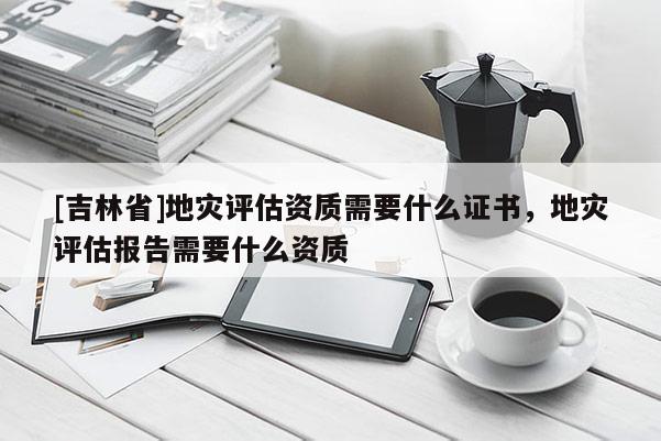 [吉林省]地灾评估资质需要什么证书，地灾评估报告需要什么资质