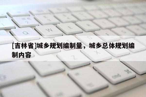 [吉林省]城乡规划编制量，城乡总体规划编制内容