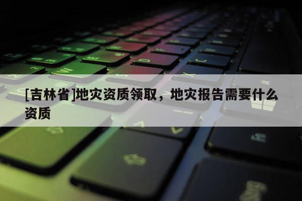 [吉林省]地灾资质领取，地灾报告需要什么资质