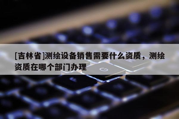 [吉林省]测绘设备销售需要什么资质，测绘资质在哪个部门办理