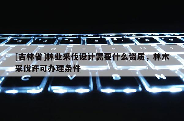 [吉林省]林业采伐设计需要什么资质，林木采伐许可办理条件