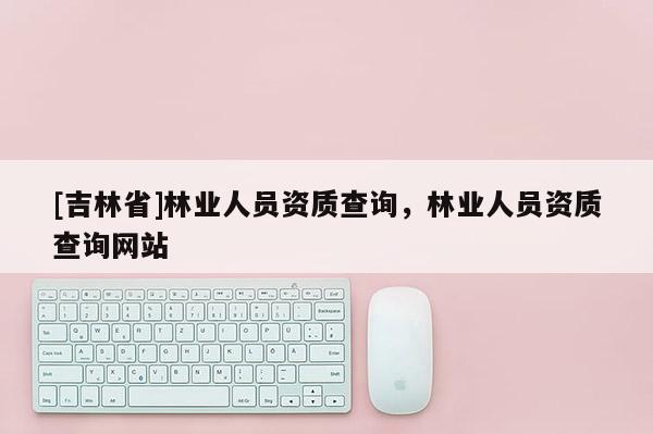 [吉林省]林业人员资质查询，林业人员资质查询网站