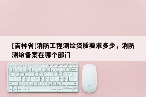 [吉林省]消防工程测绘资质要求多少，消防测绘备案在哪个部门