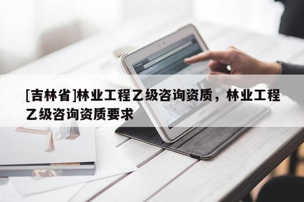 [吉林省]林业工程乙级咨询资质，林业工程乙级咨询资质要求