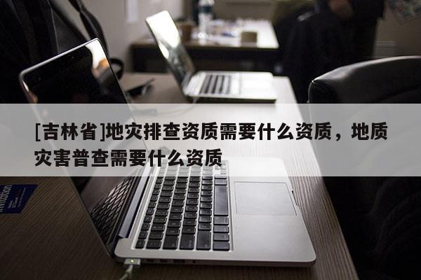 [吉林省]地灾排查资质需要什么资质，地质灾害普查需要什么资质