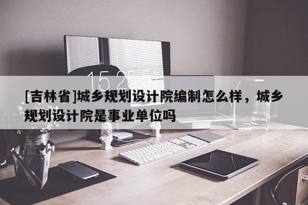 [吉林省]城乡规划设计院编制怎么样，城乡规划设计院是事业单位吗