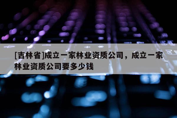 [吉林省]成立一家林业资质公司，成立一家林业资质公司要多少钱