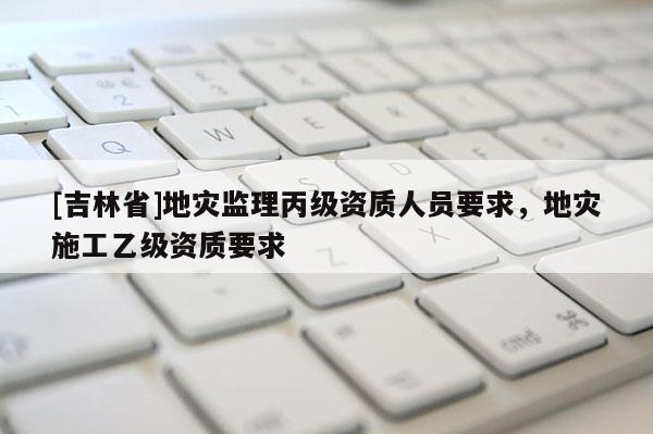 [吉林省]地灾监理丙级资质人员要求，地灾施工乙级资质要求