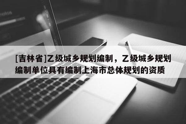 [吉林省]乙级城乡规划编制，乙级城乡规划编制单位具有编制上海市总体规划的资质
