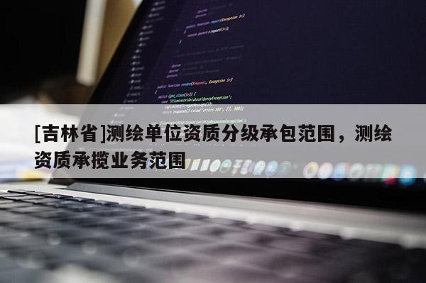 [吉林省]测绘单位资质分级承包范围，测绘资质承揽业务范围