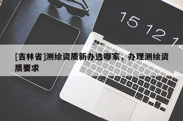 [吉林省]测绘资质新办选哪家，办理测绘资质要求