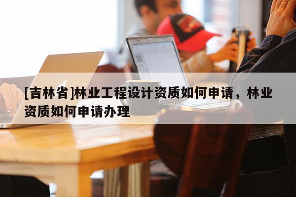 [吉林省]林业工程设计资质如何申请，林业资质如何申请办理