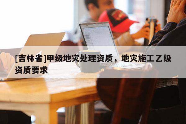 [吉林省]甲级地灾处理资质，地灾施工乙级资质要求