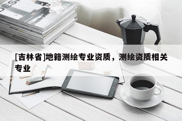 [吉林省]地籍测绘专业资质，测绘资质相关专业