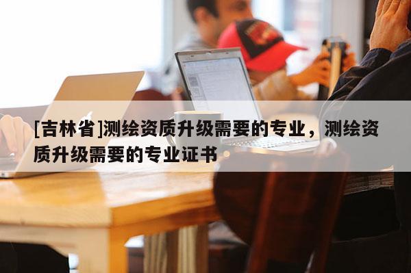[吉林省]测绘资质升级需要的专业，测绘资质升级需要的专业证书