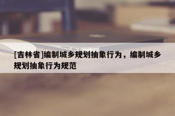 [吉林省]编制城乡规划抽象行为，编制城乡规划抽象行为规范