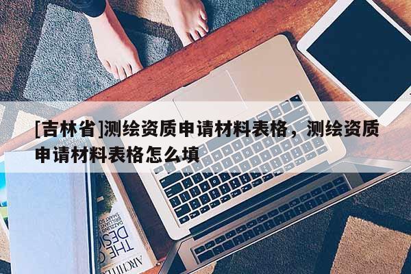 [吉林省]测绘资质申请材料表格，测绘资质申请材料表格怎么填