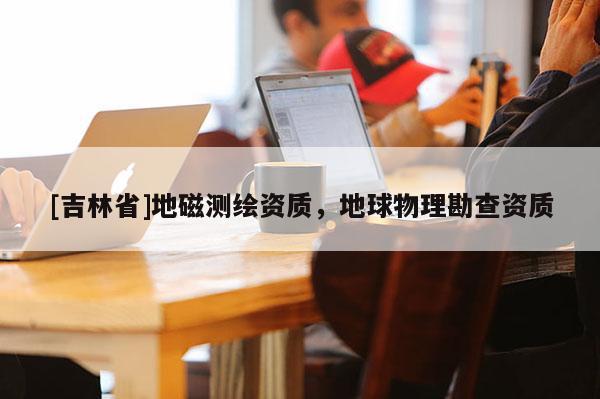 [吉林省]地磁测绘资质，地球物理勘查资质