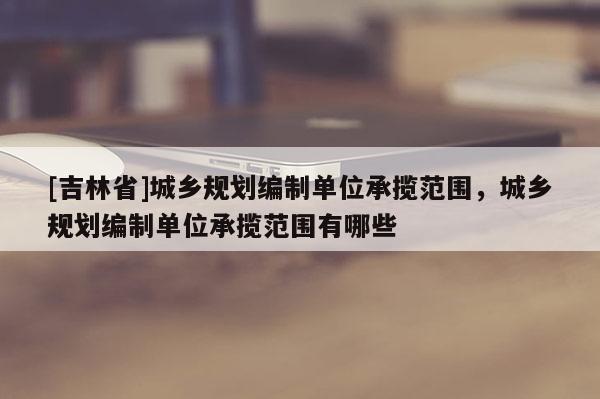 [吉林省]城乡规划编制单位承揽范围，城乡规划编制单位承揽范围有哪些