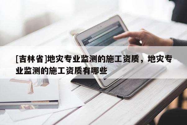 [吉林省]地灾专业监测的施工资质，地灾专业监测的施工资质有哪些