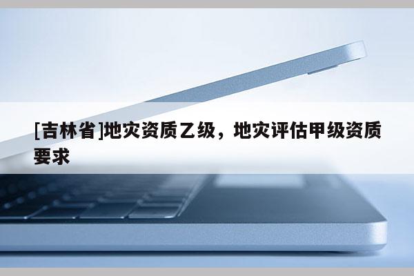 [吉林省]地灾资质乙级，地灾评估甲级资质要求