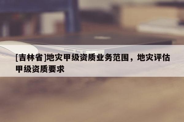 [吉林省]地灾甲级资质业务范围，地灾评估甲级资质要求