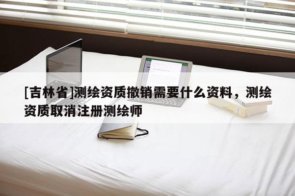 [吉林省]测绘资质撤销需要什么资料，测绘资质取消注册测绘师