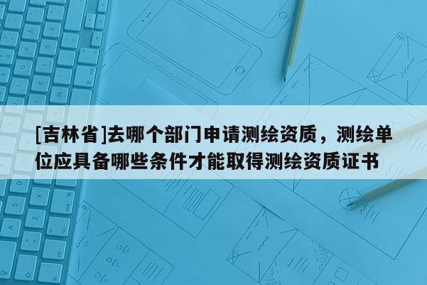 [吉林省]去哪个部门申请测绘资质，测绘单位应具备哪些条件才能取得测绘资质证书