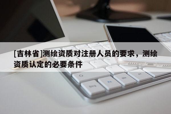 [吉林省]测绘资质对注册人员的要求，测绘资质认定的必要条件