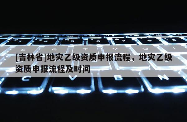 [吉林省]地灾乙级资质申报流程，地灾乙级资质申报流程及时间