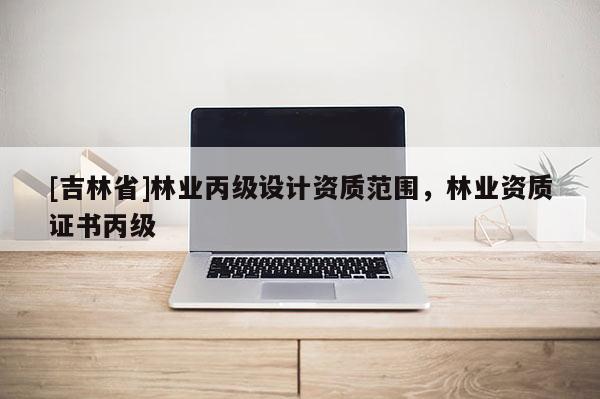 [吉林省]林业丙级设计资质范围，林业资质证书丙级