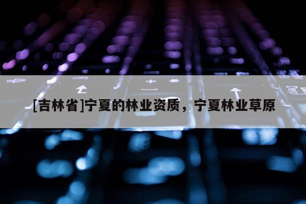 [吉林省]宁夏的林业资质，宁夏林业草原